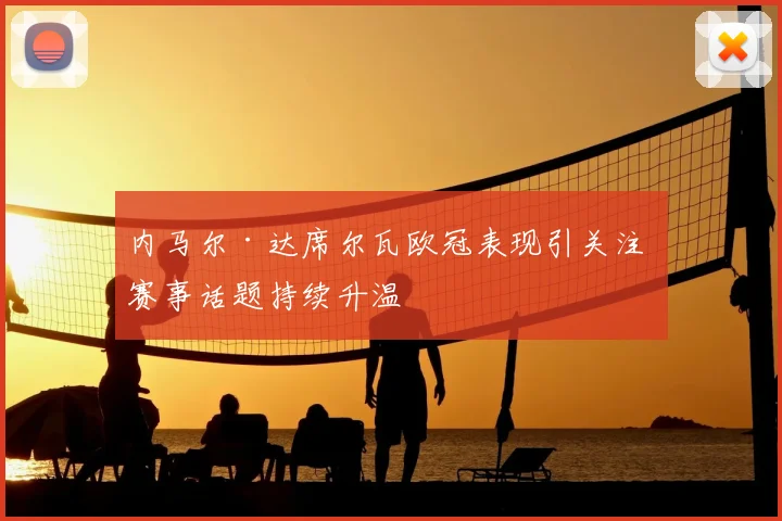 内马尔·达席尔瓦欧冠表现引关注 赛事话题持续升温
