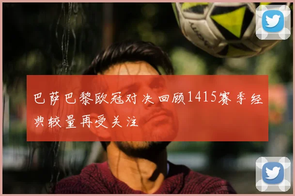巴萨巴黎欧冠对决回顾1415赛季经典较量再受关注