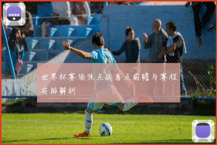 世界杯赛场焦点战看点前瞻与赛程安排解析