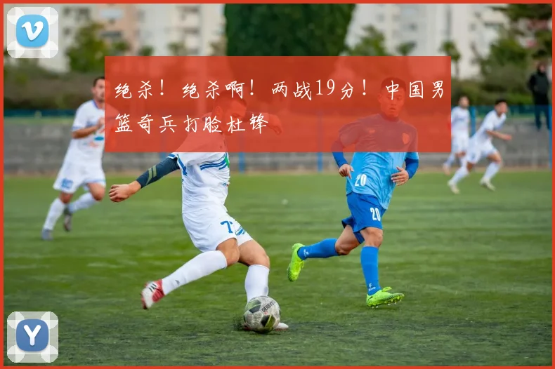 绝杀！绝杀啊！两战19分！中国男篮奇兵打脸杜锋