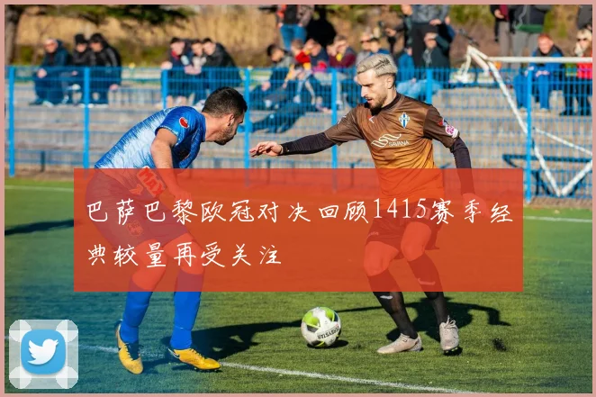 巴萨巴黎欧冠对决回顾1415赛季经典较量再受关注